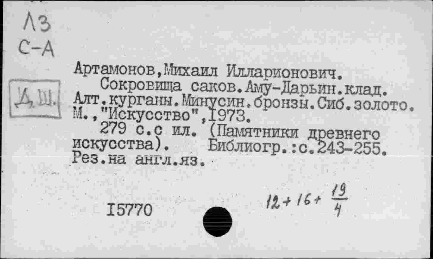 ﻿A3
12
Артамонов,Михаил Илларионович.
Сокровища саков. Аму-Дарьин. клад. ^•курганы. Янусин, бронзы. Сиб. золото, М.»"Искусство",1973.
279 с.с ил. (Памятники древнего искусства). Библиогр.:с.243-255. гез.на англ.яз.
15770
/J T